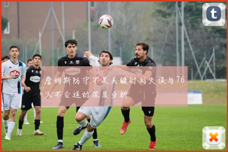 詹姆斯防守不足关键时刻失误与76人不合适的深度分析