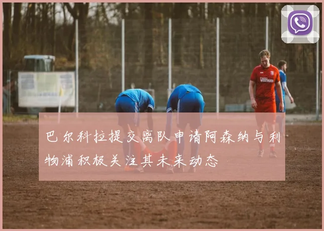 巴尔科拉提交离队申请阿森纳与利物浦积极关注其未来动态