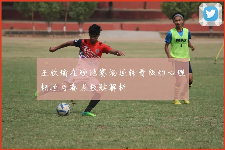 王欣瑜在硬地赛场逆转晋级的心理韧性与赛点救赎解析