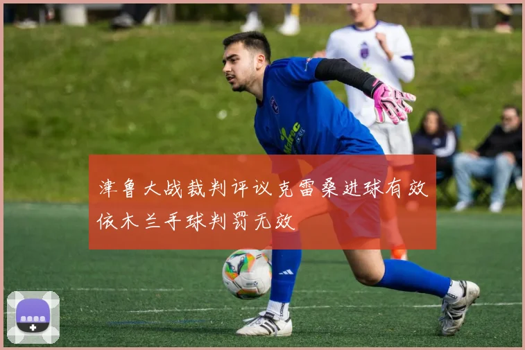 津鲁大战裁判评议克雷桑进球有效依木兰手球判罚无效
