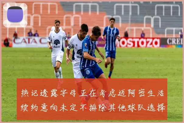 热记透露字母正在考虑迈阿密生活续约意向未定不排除其他球队选择