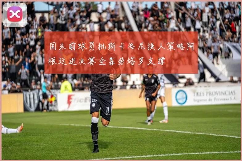 国米前球员批斯卡洛尼换人策略阿根廷进决赛全靠劳塔罗支撑