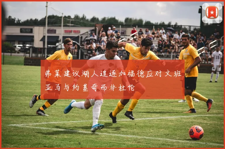 弗莱建议湖人追逐加福德应对文班亚马与约基奇而非杜伦