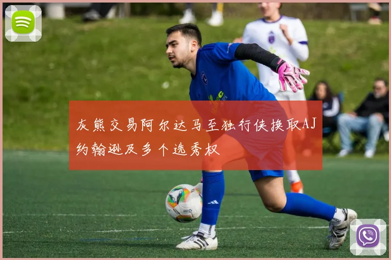 灰熊交易阿尔达马至独行侠换取AJ约翰逊及多个选秀权