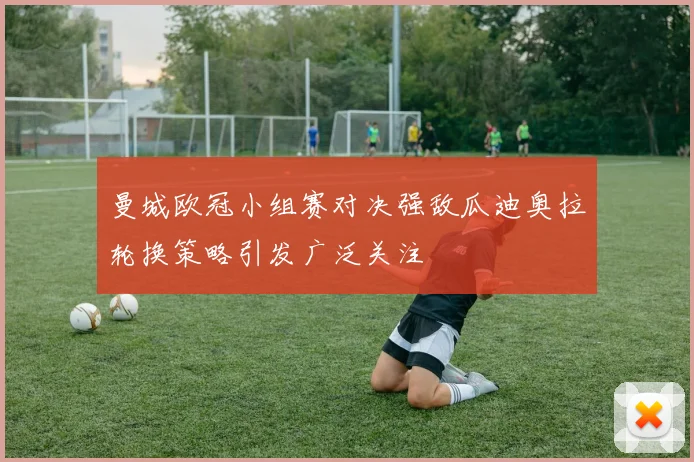 曼城欧冠小组赛对决强敌瓜迪奥拉轮换策略引发广泛关注