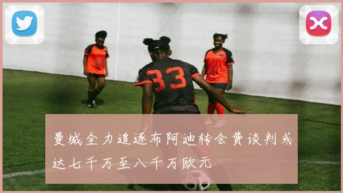 曼城全力追逐布阿迪转会费谈判或达七千万至八千万欧元