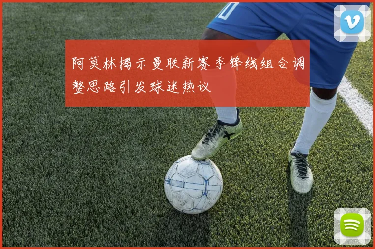 阿莫林揭示曼联新赛季锋线组合调整思路引发球迷热议