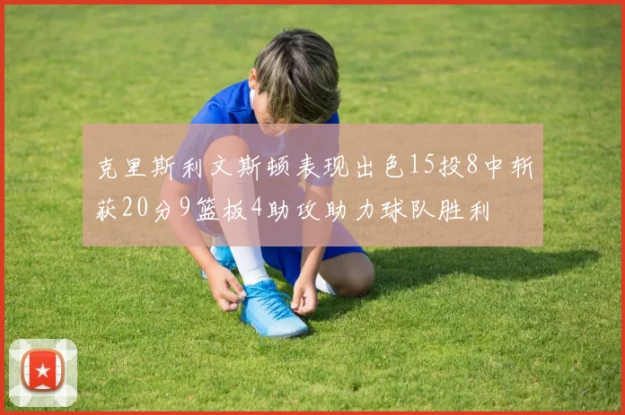 克里斯利文斯顿表现出色15投8中斩获20分9篮板4助攻助力球队胜利